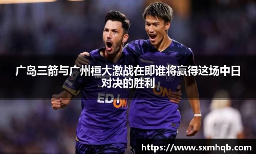 广岛三箭与广州桓大激战在即谁将赢得这场中日对决的胜利